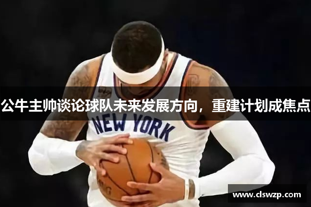 公牛主帅谈论球队未来发展方向，重建计划成焦点