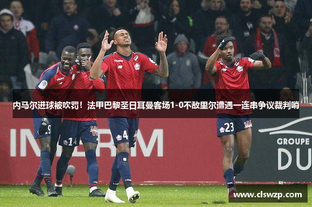 内马尔进球被吹罚！法甲巴黎圣日耳曼客场1-0不敌里尔遭遇一连串争议裁判哨