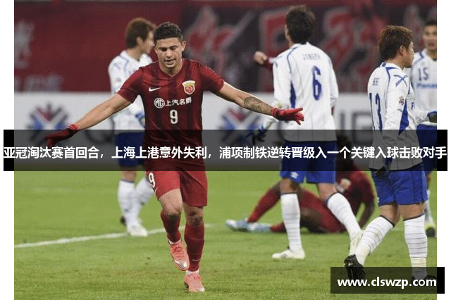 亚冠淘汰赛首回合，上海上港意外失利，浦项制铁逆转晋级入一个关键入球击败对手