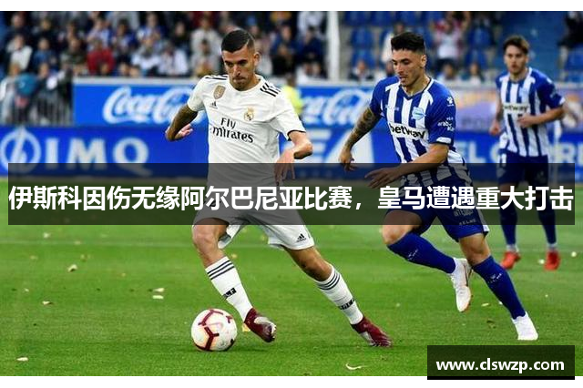 伊斯科因伤无缘阿尔巴尼亚比赛，皇马遭遇重大打击