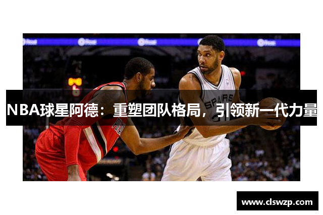 NBA球星阿德：重塑团队格局，引领新一代力量