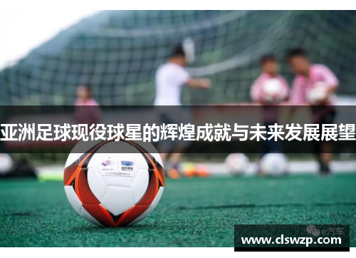 亚洲足球现役球星的辉煌成就与未来发展展望
