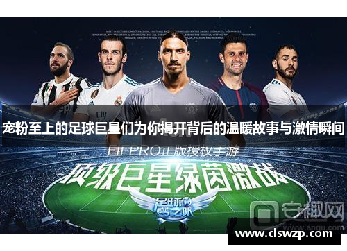 宠粉至上的足球巨星们为你揭开背后的温暖故事与激情瞬间