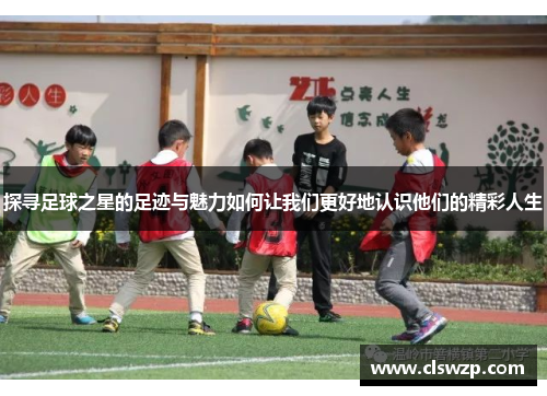 探寻足球之星的足迹与魅力如何让我们更好地认识他们的精彩人生