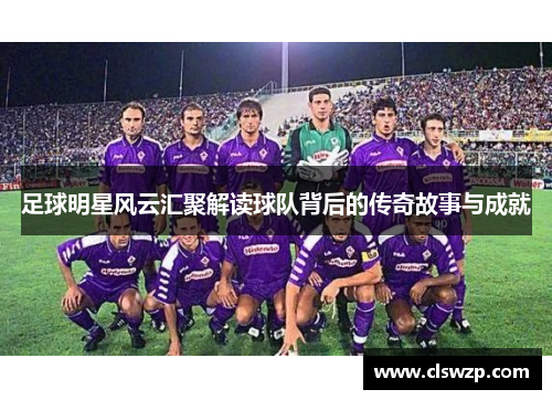 足球明星风云汇聚解读球队背后的传奇故事与成就