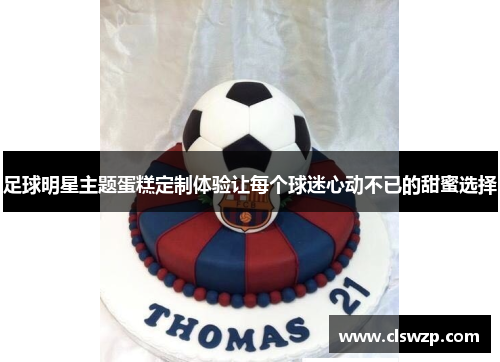 足球明星主题蛋糕定制体验让每个球迷心动不已的甜蜜选择