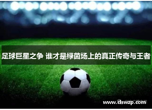 足球巨星之争 谁才是绿茵场上的真正传奇与王者