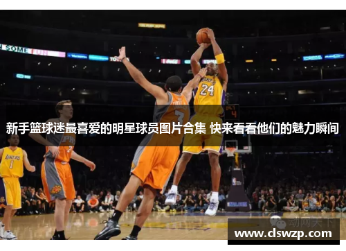新手篮球迷最喜爱的明星球员图片合集 快来看看他们的魅力瞬间