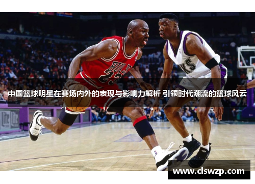 中国篮球明星在赛场内外的表现与影响力解析 引领时代潮流的篮球风云