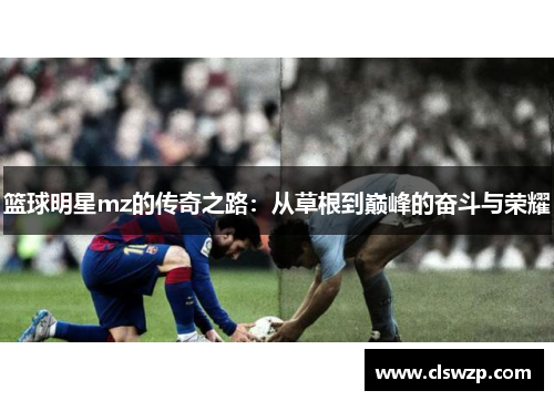 篮球明星mz的传奇之路：从草根到巅峰的奋斗与荣耀