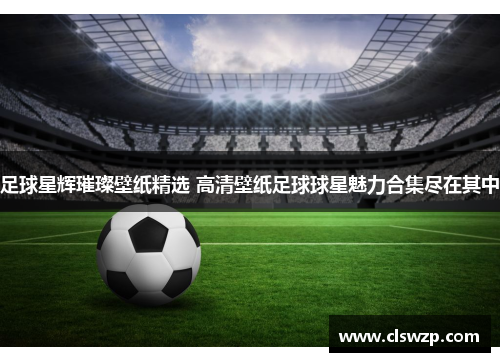 足球星辉璀璨壁纸精选 高清壁纸足球球星魅力合集尽在其中