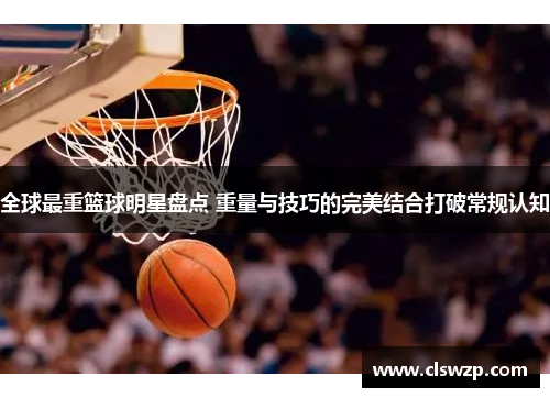 全球最重篮球明星盘点 重量与技巧的完美结合打破常规认知