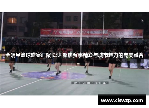 全明星篮球盛宴汇聚长沙 聚焦赛事精彩与城市魅力的完美融合