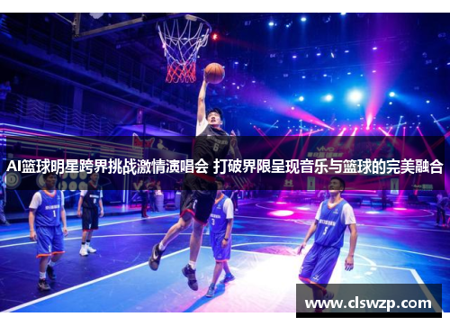 AI篮球明星跨界挑战激情演唱会 打破界限呈现音乐与篮球的完美融合