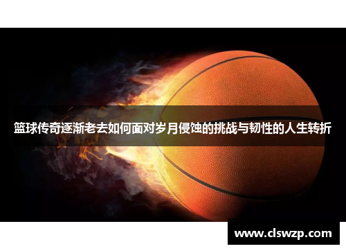 篮球传奇逐渐老去如何面对岁月侵蚀的挑战与韧性的人生转折