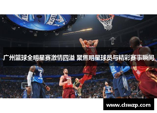 广州篮球全明星赛激情四溢 聚焦明星球员与精彩赛事瞬间