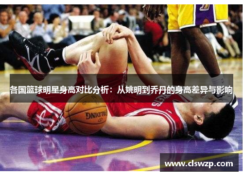 各国篮球明星身高对比分析：从姚明到乔丹的身高差异与影响