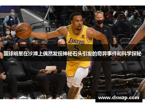 篮球明星在沙滩上偶然发现神秘石头引发的奇异事件和科学探秘