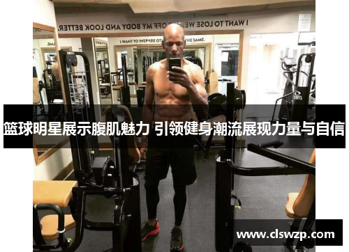 篮球明星展示腹肌魅力 引领健身潮流展现力量与自信