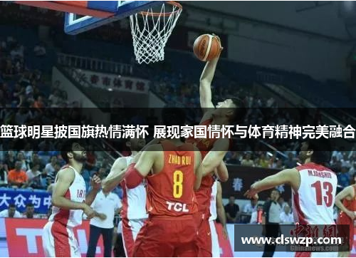 篮球明星披国旗热情满怀 展现家国情怀与体育精神完美融合
