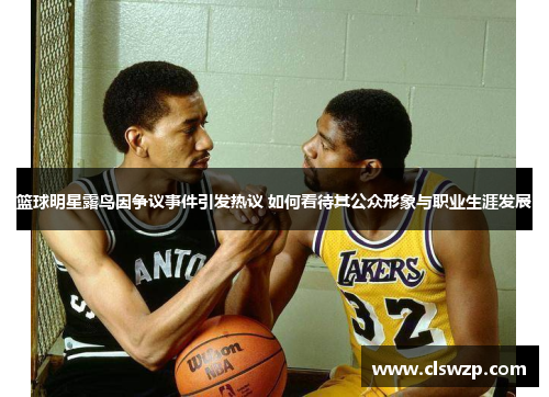 篮球明星露鸟因争议事件引发热议 如何看待其公众形象与职业生涯发展