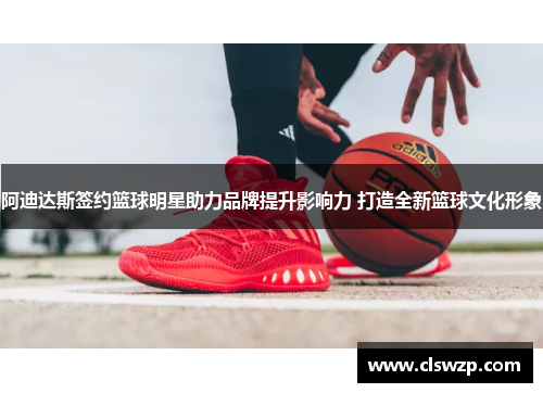 阿迪达斯签约篮球明星助力品牌提升影响力 打造全新篮球文化形象